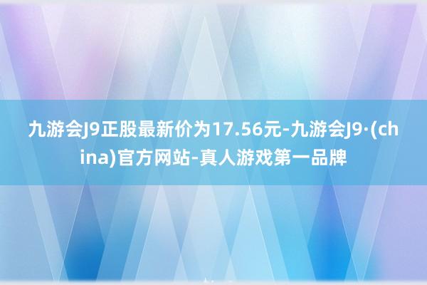 九游会J9正股最新价为17.56元-九游会J9·(china)官方网站-真人游戏第一品牌