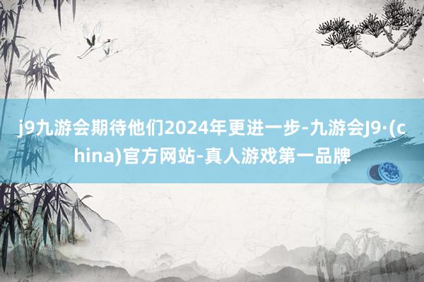 j9九游会期待他们2024年更进一步-九游会J9·(china)官方网站-真人游戏第一品牌