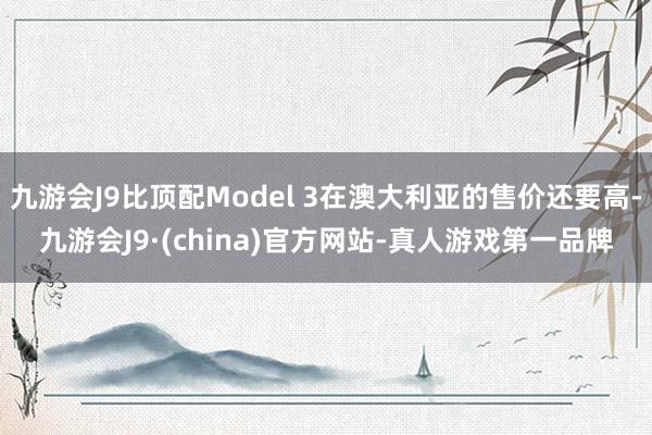 九游会J9比顶配Model 3在澳大利亚的售价还要高-九游会J9·(china)官方网站-真人游戏第一品牌