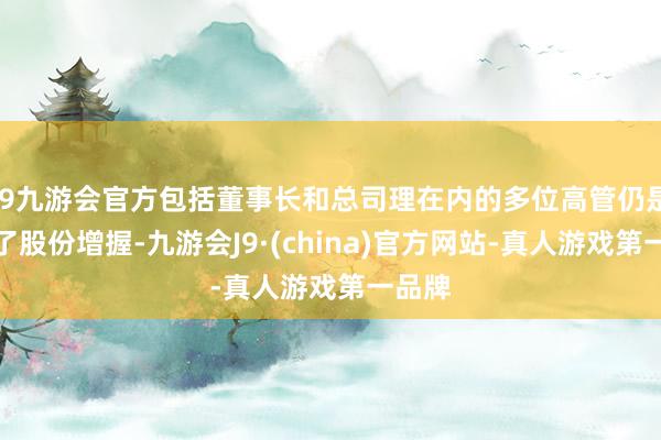 j9九游会官方包括董事长和总司理在内的多位高管仍是进行了股份增握-九游会J9·(china)官方网站-真人游戏第一品牌
