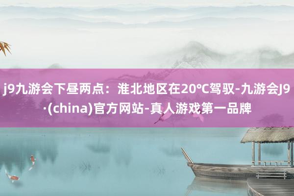 j9九游会下昼两点：淮北地区在20℃驾驭-九游会J9·(china)官方网站-真人游戏第一品牌