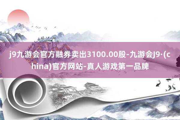 j9九游会官方融券卖出3100.00股-九游会J9·(china)官方网站-真人游戏第一品牌