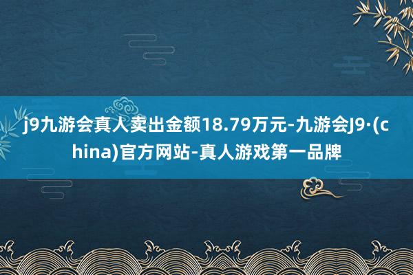 j9九游会真人卖出金额18.79万元-九游会J9·(china)官方网站-真人游戏第一品牌