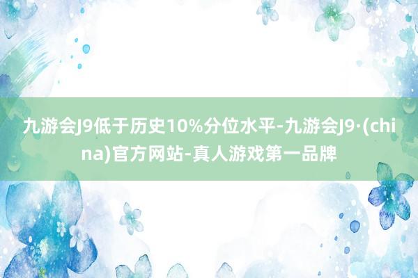 九游会J9低于历史10%分位水平-九游会J9·(china)官方网站-真人游戏第一品牌
