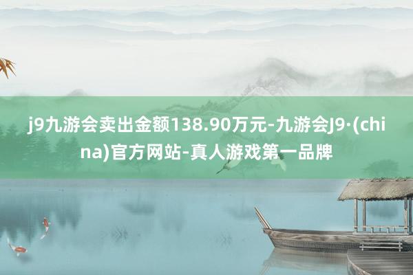 j9九游会卖出金额138.90万元-九游会J9·(china)官方网站-真人游戏第一品牌