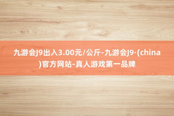 九游会J9出入3.00元/公斤-九游会J9·(china)官方网站-真人游戏第一品牌