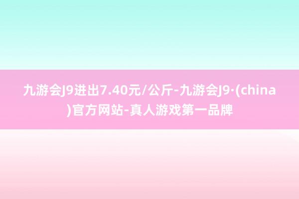 九游会J9进出7.40元/公斤-九游会J9·(china)官方网站-真人游戏第一品牌