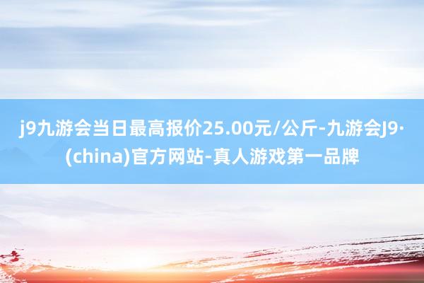 j9九游会当日最高报价25.00元/公斤-九游会J9·(china)官方网站-真人游戏第一品牌