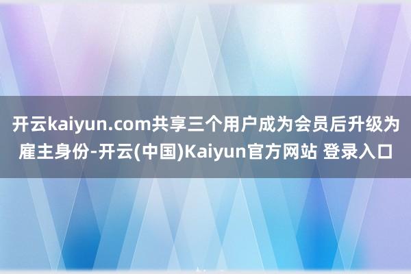开云kaiyun.com共享三个用户成为会员后升级为雇主身份-开云(中国)Kaiyun官方网站 登录入口