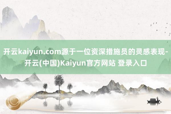 开云kaiyun.com源于一位资深措施员的灵感表现-开云(中国)Kaiyun官方网站 登录入口
