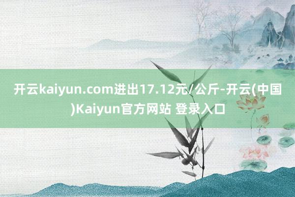 开云kaiyun.com进出17.12元/公斤-开云(中国)Kaiyun官方网站 登录入口