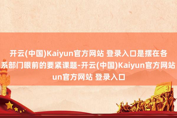 开云(中国)Kaiyun官方网站 登录入口是摆在各地区和干系部门眼前的要紧课题-开云(中国)Kaiyun官方网站 登录入口