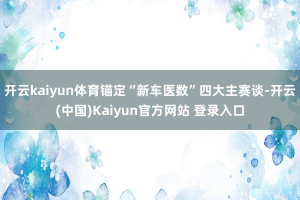 开云kaiyun体育锚定“新车医数”四大主赛谈-开云(中国)Kaiyun官方网站 登录入口