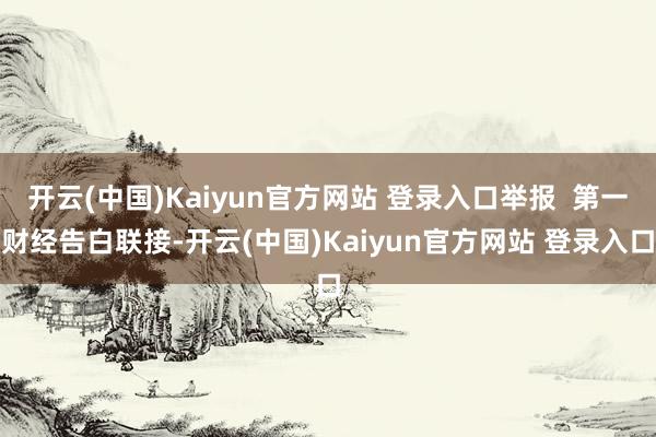 开云(中国)Kaiyun官方网站 登录入口举报  第一财经告白联接-开云(中国)Kaiyun官方网站 登录入口