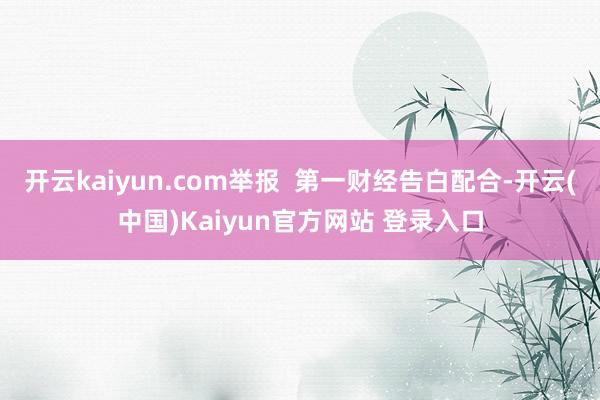 开云kaiyun.com举报  第一财经告白配合-开云(中国)Kaiyun官方网站 登录入口