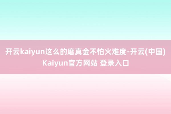 开云kaiyun这么的磨真金不怕火难度-开云(中国)Kaiyun官方网站 登录入口