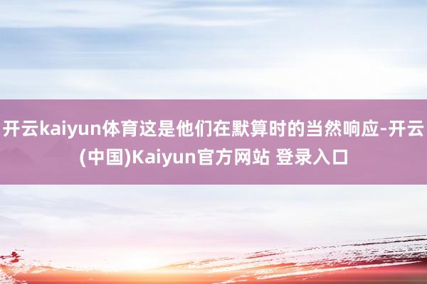 开云kaiyun体育这是他们在默算时的当然响应-开云(中国)Kaiyun官方网站 登录入口