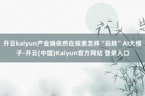 开云kaiyun产业端依然在探索怎样“玩转”AI大模子-开云(中国)Kaiyun官方网站 登录入口