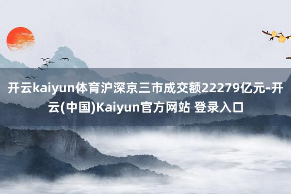 开云kaiyun体育沪深京三市成交额22279亿元-开云(中国)Kaiyun官方网站 登录入口