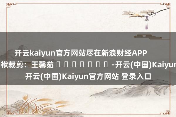 开云kaiyun官方网站尽在新浪财经APP            						包袱裁剪：王馨茹 							-开云(中国)Kaiyun官方网站 登录入口