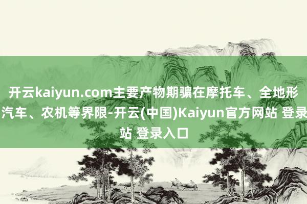 开云kaiyun.com主要产物期骗在摩托车、全地形车、汽车、农机等界限-开云(中国)Kaiyun官方网站 登录入口