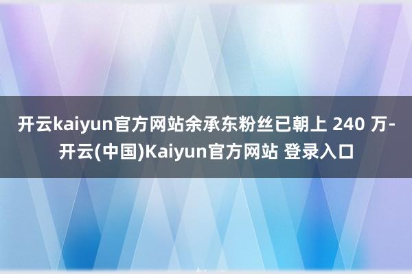 开云kaiyun官方网站余承东粉丝已朝上 240 万-开云(中国)Kaiyun官方网站 登录入口