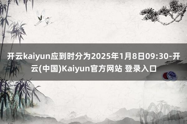 开云kaiyun应到时分为2025年1月8日09:30-开云(中国)Kaiyun官方网站 登录入口