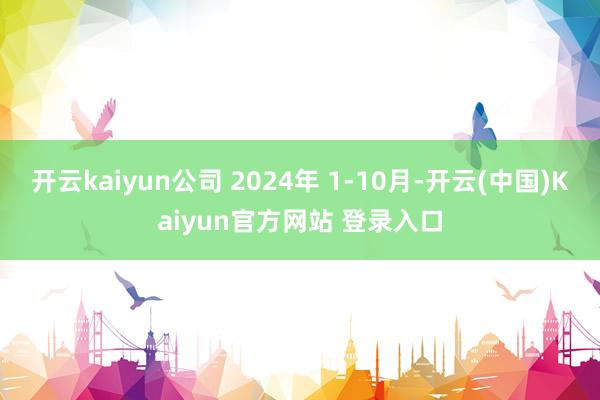 开云kaiyun公司 2024年 1-10月-开云(中国)Kaiyun官方网站 登录入口