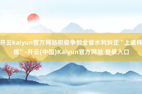 开云kaiyun官方网站积极争创全省水利纠正“上虞样板”-开云(中国)Kaiyun官方网站 登录入口