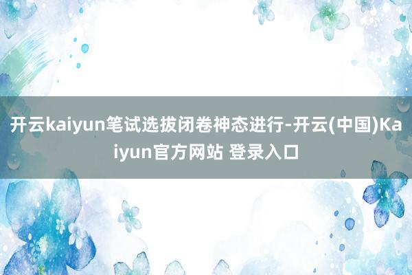 开云kaiyun笔试选拔闭卷神态进行-开云(中国)Kaiyun官方网站 登录入口