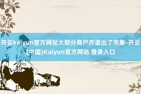 开云kaiyun官方网站大部分商户齐退出了市集-开云(中国)Kaiyun官方网站 登录入口