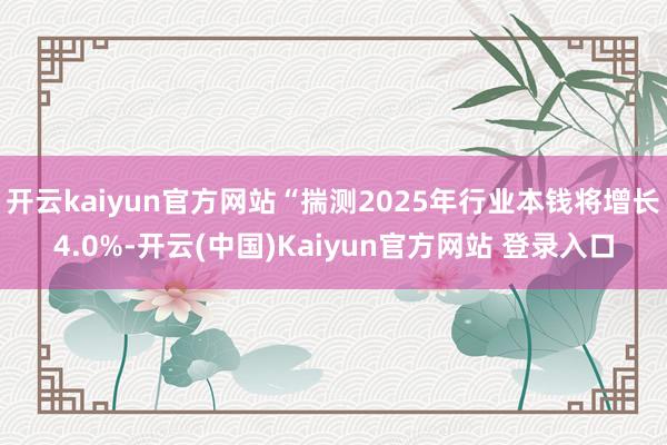 开云kaiyun官方网站“揣测2025年行业本钱将增长4.0%-开云(中国)Kaiyun官方网站 登录入口