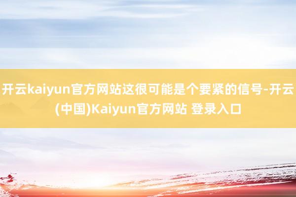 开云kaiyun官方网站这很可能是个要紧的信号-开云(中国)Kaiyun官方网站 登录入口