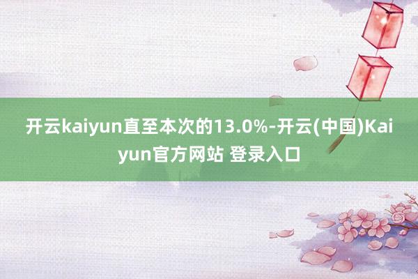 开云kaiyun直至本次的13.0%-开云(中国)Kaiyun官方网站 登录入口