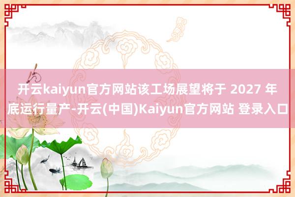 开云kaiyun官方网站　　该工场展望将于 2027 年底运行量产-开云(中国)Kaiyun官方网站 登录入口