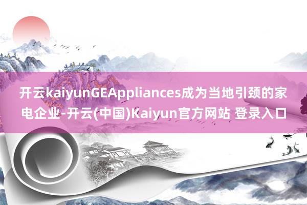 开云kaiyunGEAppliances成为当地引颈的家电企业-开云(中国)Kaiyun官方网站 登录入口
