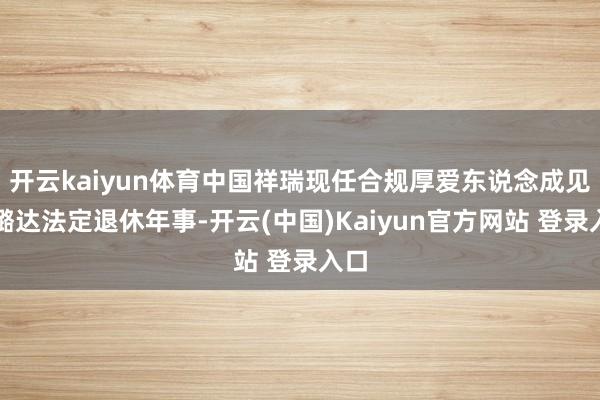 开云kaiyun体育中国祥瑞现任合规厚爱东说念成见小璐达法定退休年事-开云(中国)Kaiyun官方网站 登录入口