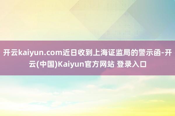 开云kaiyun.com近日收到上海证监局的警示函-开云(中国)Kaiyun官方网站 登录入口