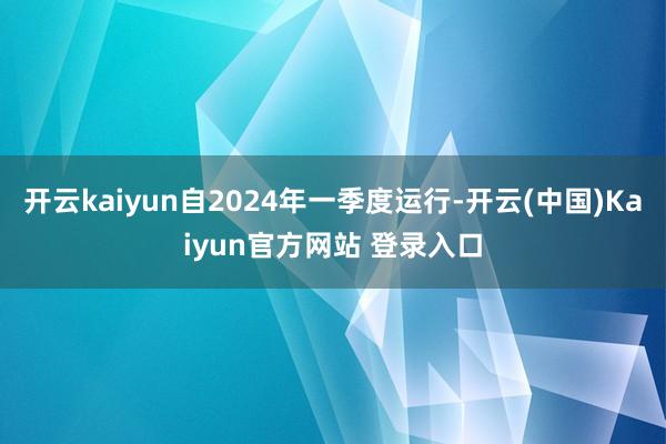 开云kaiyun自2024年一季度运行-开云(中国)Kaiyun官方网站 登录入口