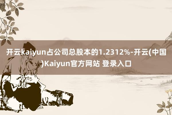 开云kaiyun占公司总股本的1.2312%-开云(中国)Kaiyun官方网站 登录入口