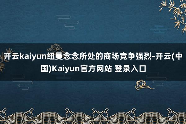 开云kaiyun纽曼念念所处的商场竞争强烈-开云(中国)Kaiyun官方网站 登录入口