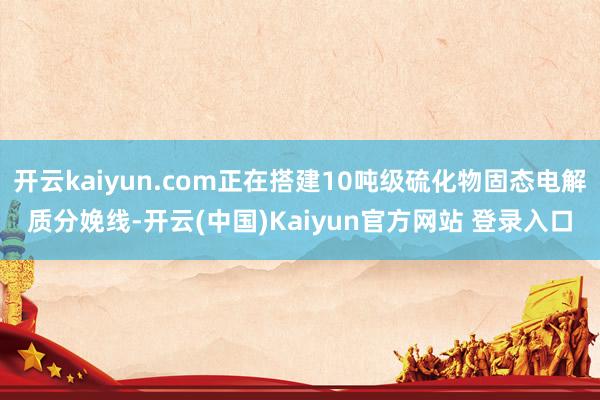 开云kaiyun.com正在搭建10吨级硫化物固态电解质分娩线-开云(中国)Kaiyun官方网站 登录入口