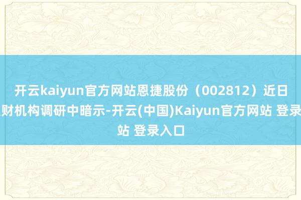 开云kaiyun官方网站恩捷股份（002812）近日在理财机构调研中暗示-开云(中国)Kaiyun官方网站 登录入口