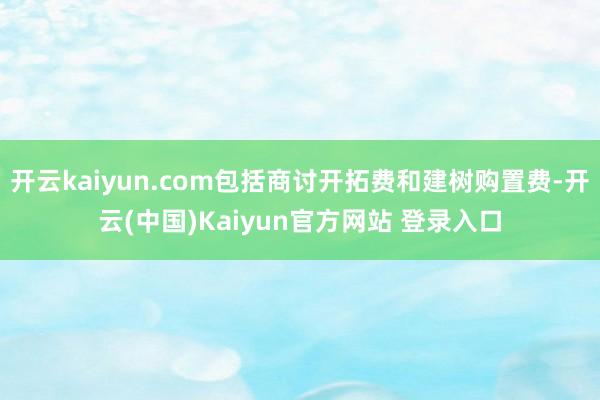 开云kaiyun.com包括商讨开拓费和建树购置费-开云(中国)Kaiyun官方网站 登录入口