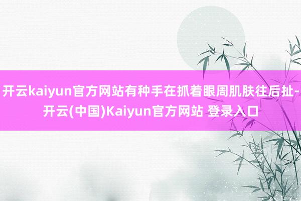 开云kaiyun官方网站有种手在抓着眼周肌肤往后扯-开云(中国)Kaiyun官方网站 登录入口