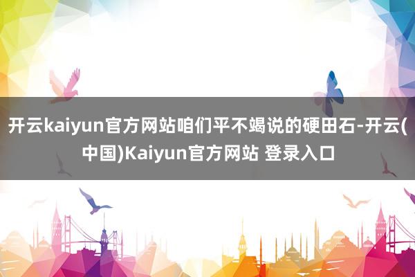 开云kaiyun官方网站咱们平不竭说的硬田石-开云(中国)Kaiyun官方网站 登录入口