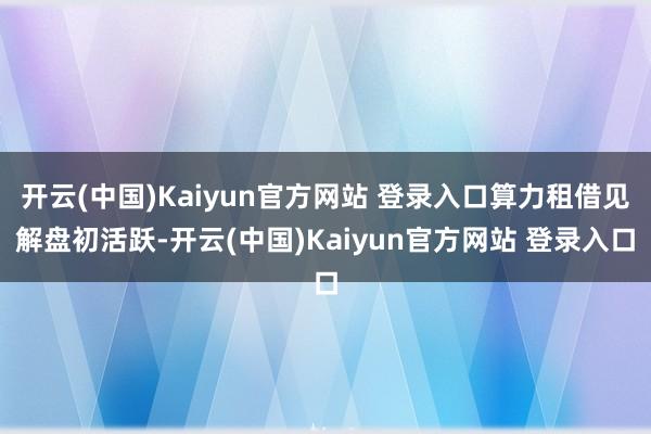 开云(中国)Kaiyun官方网站 登录入口算力租借见解盘初活跃-开云(中国)Kaiyun官方网站 登录入口