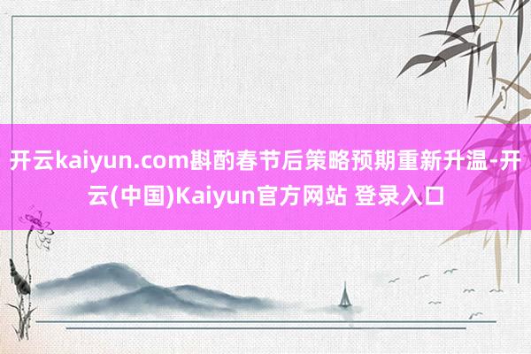 开云kaiyun.com斟酌春节后策略预期重新升温-开云(中国)Kaiyun官方网站 登录入口