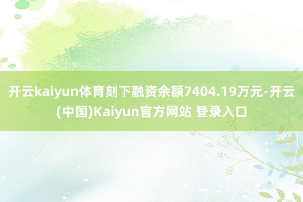 开云kaiyun体育刻下融资余额7404.19万元-开云(中国)Kaiyun官方网站 登录入口