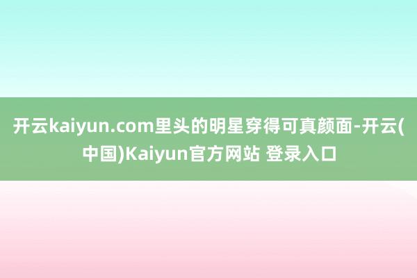 开云kaiyun.com里头的明星穿得可真颜面-开云(中国)Kaiyun官方网站 登录入口